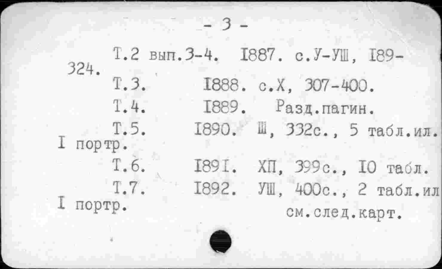 ﻿- З -
T.2 вып.3-4. 1887. с.У-УШ, 189-324.
Т.З.	1888. с.Х, 307-400.
1.4.	1889. Разц.пагин.
Т.5.	1890. Ш, 332с., 5 табл.ил.
I портр.
Т.6.	1891. ХП, 399с., 10 табл.
1.7.	1892. УШ, 400с., 2 табл.ил
I портр.	см.след.карт.